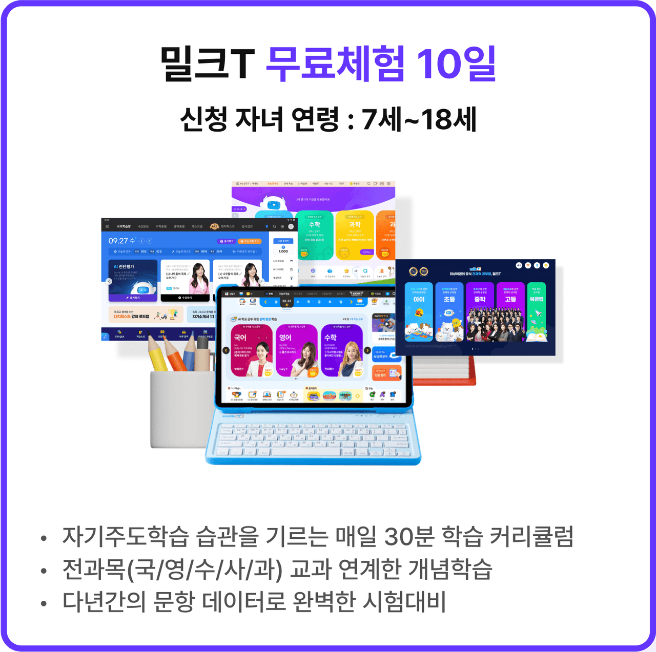 밀크T 무료체험 10일 신청 자녀 연령 : 7세~18세 | *자기주도학습 습관을 기르는 매일 30분 학습 커리큘럼 *전과목(국/영/수/사/과) 교과 연계한 개념학습 *다년간의 문항 데이터로 완벽한 시험대비