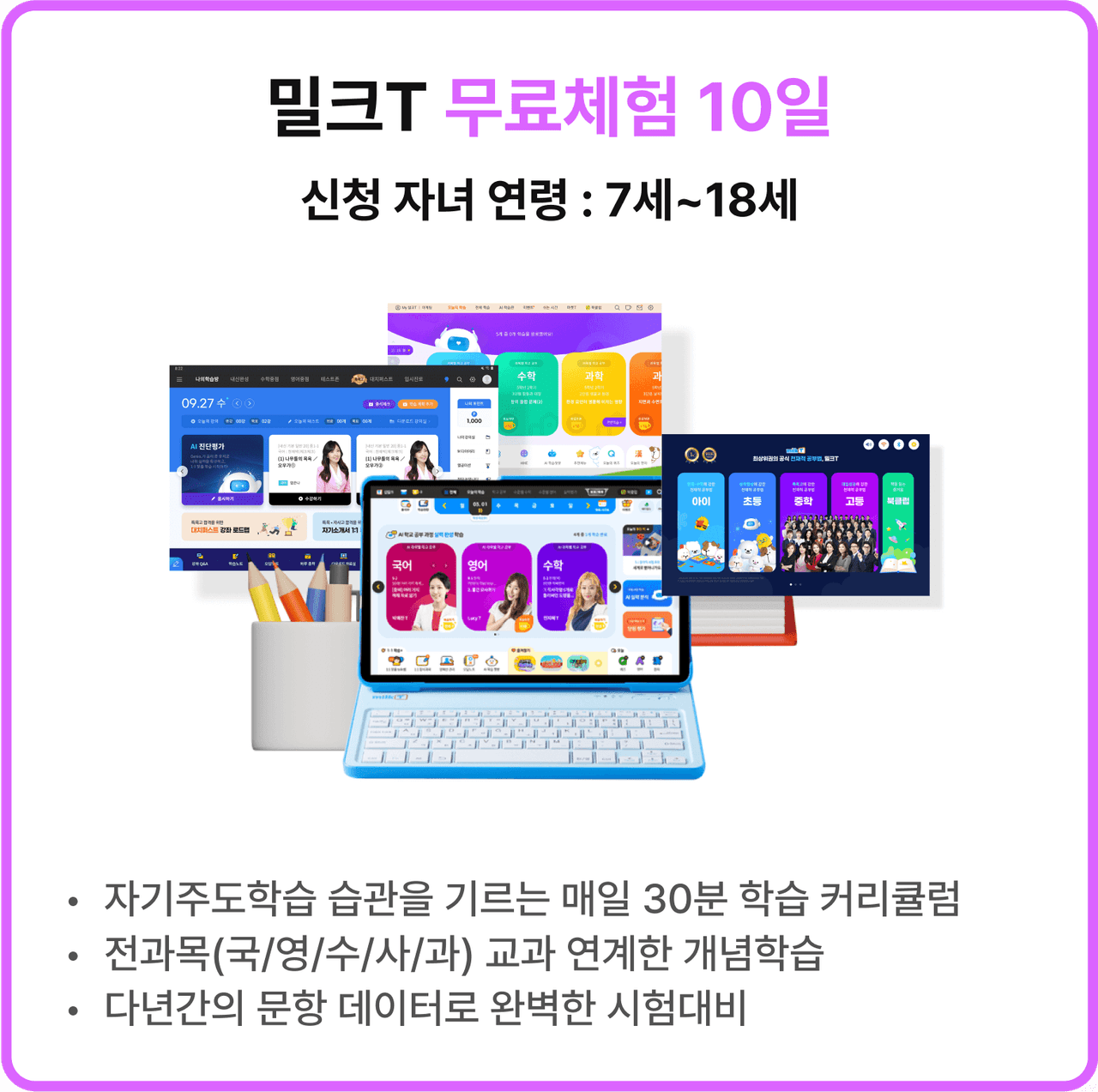 밀크T 무료체험 10일 신청 자녀 연령 : 7세~18세 | *자기주도학습 습관을 기르는 매일 30분 학습 커리큘럼 *전과목(국/영/수/사/과) 교과 연계한 개념학습 *다년간의 문항 데이터로 완벽한 시험대비