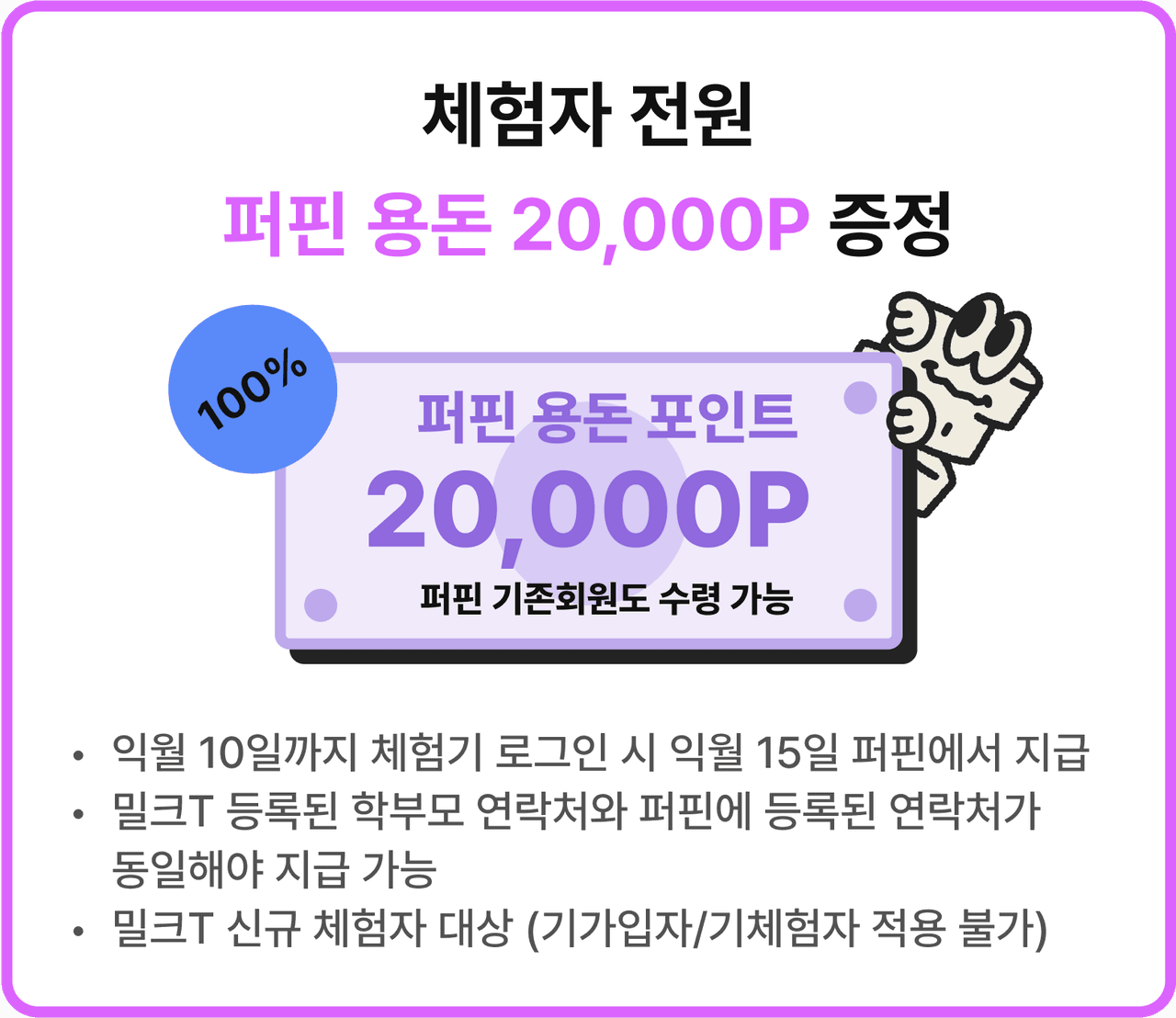 체험자 전원퍼핀 용돈 20,000P 증정 | 퍼핀 용돈 포인트 20,000P 퍼핀 기존회원도 수령 가능 | *익월 10일까지 체험기 로그인 시 익월 15일 퍼핀에서 지급 *밀크T 등록된 학부모 연락처와 퍼핀에 등록된 연락처가 동일해야 지급 가능 *밀크T 신규 체험자 대상 (기가입자/기체험자 적용 불가)